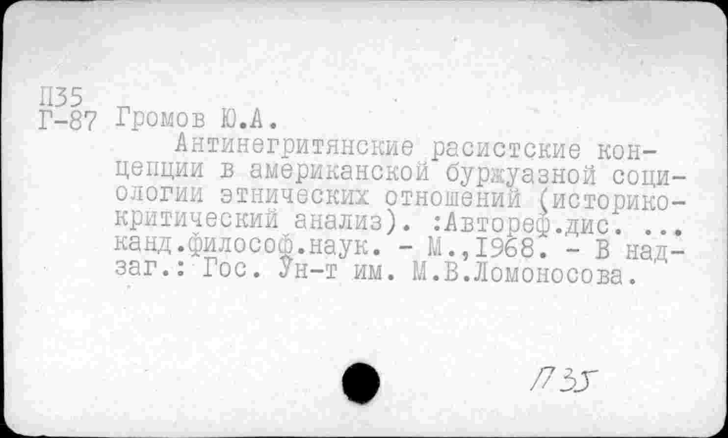 ﻿Г-87 Громов Ю.А.
Антинегритянские расистские концепции в американской буржуазной социологии этнических отношений (историкокритический анализ). :Автореф.дис. ... канд.философ.наук. - М.,1968. - В над-заг.: Гос. Ун-т им. М.В.Ломоносова.